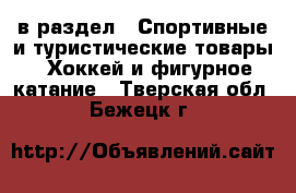  в раздел : Спортивные и туристические товары » Хоккей и фигурное катание . Тверская обл.,Бежецк г.